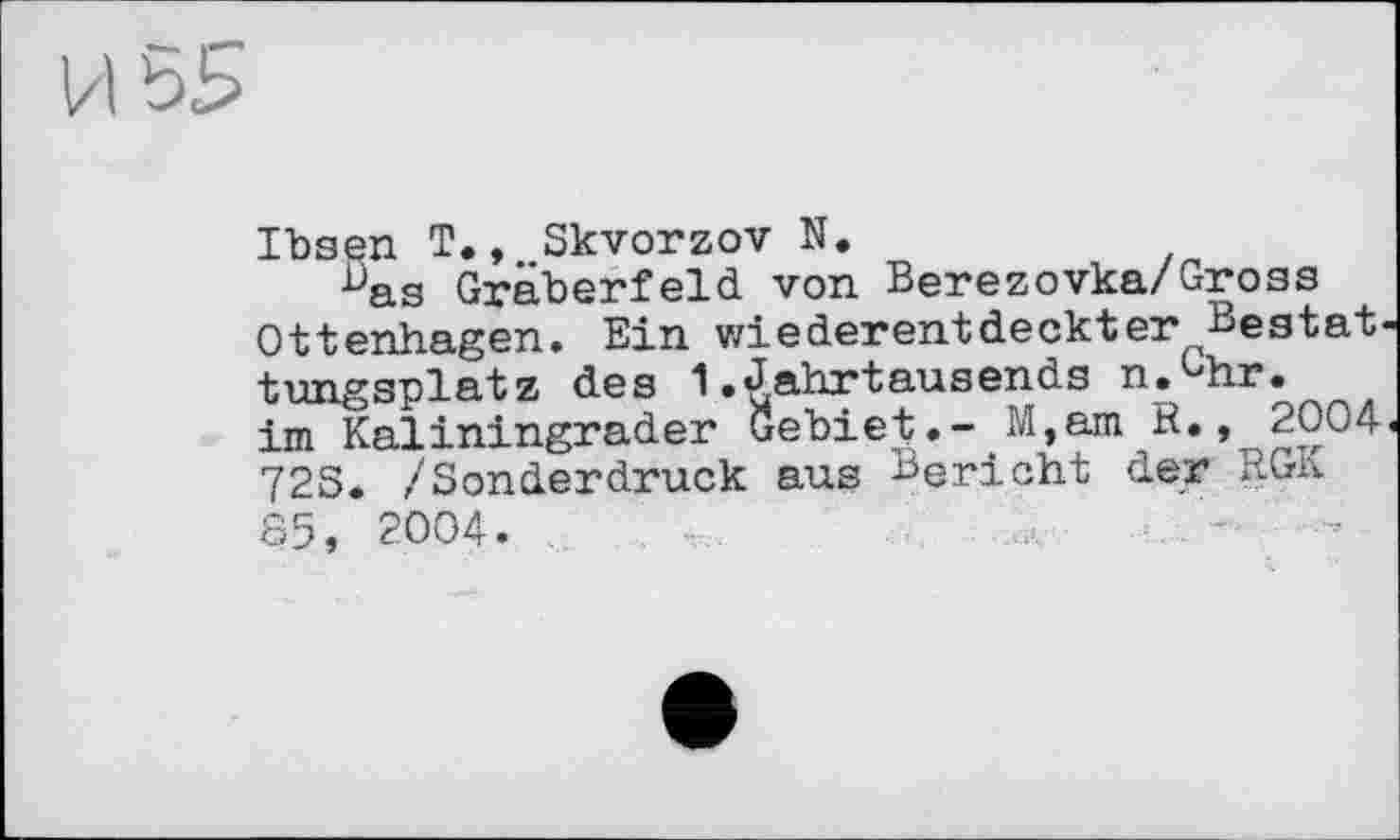 ﻿
IbsQH T., Skvorzov N,
Bas Gräberfeld von Berezovka/Gross Ottenhagen. Ein wiederentdeckter Bestat tungsplatz des 1.Jahrtausends п.Чіг. im Kaliningrader Gebiet.- M,am R., 2004 72S. /Sonderdruck aus Bericht der RGx\ 85, 2004.